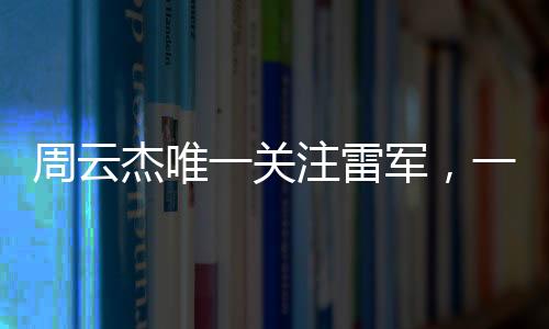 周云杰唯一關(guān)注雷軍，一場跨越科技與產(chǎn)業(yè)的聚焦之旅