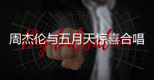 周杰倫與五月天驚喜合唱難哄主題曲，音樂界掀起狂潮