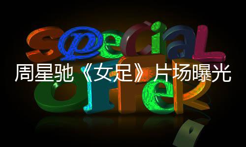 周星馳《女足》片場曝光 有特效動作 網(wǎng)友：少林足球那套
