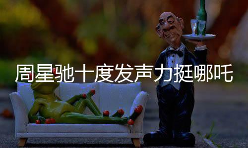 周星馳十度發(fā)聲力挺哪吒2，跨界COS哪吒引爆話題熱議