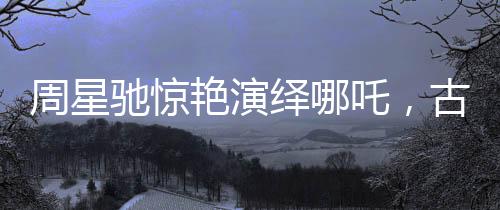 周星馳驚艷演繹哪吒，古典神話的現(xiàn)代再塑