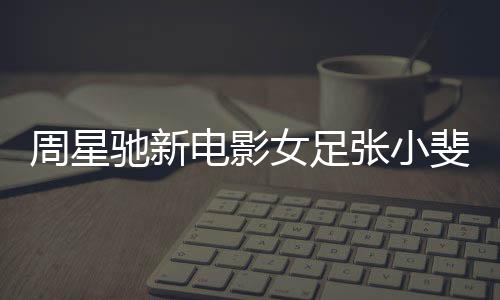 周星馳新電影女足張小斐造型曝光，備受矚目的女性足球題材佳作即將上映