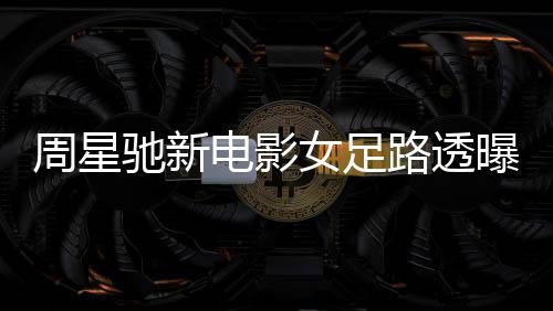 周星馳新電影女足路透曝光，星爺攜手共創(chuàng)輝煌