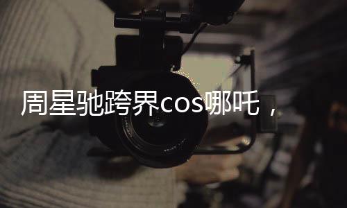 周星馳跨界cos哪吒，引領(lǐng)文化新風(fēng)潮