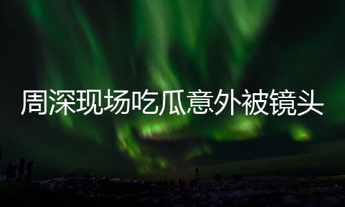 周深現(xiàn)場吃瓜意外被鏡頭捕捉到，驚喜還是驚嚇？