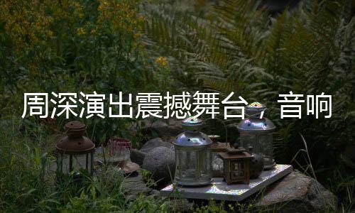 周深演出震撼舞臺，音響設(shè)備世界級一流