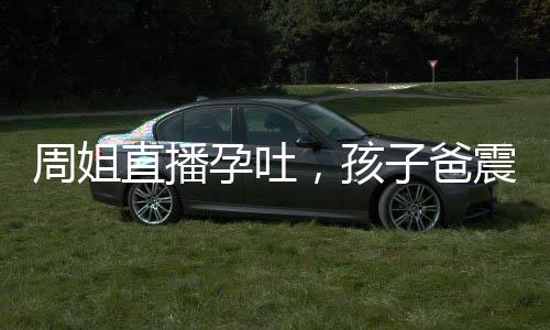 周姐直播孕吐，孩子爸震驚全球