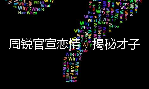 周銳官宣戀情，揭秘才子背后的甜蜜故事