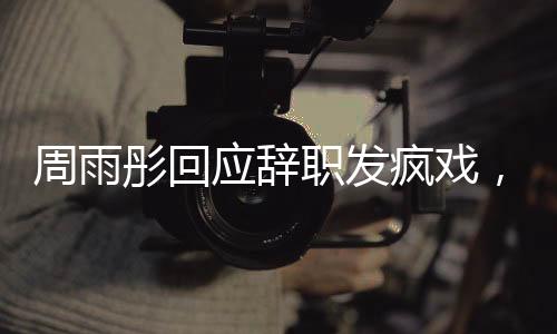 周雨彤回應(yīng)辭職發(fā)瘋戲，演藝圈背后的故事引人深思