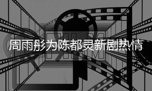 周雨彤為陳都靈新劇熱情助陣，期待之星閃耀熒屏