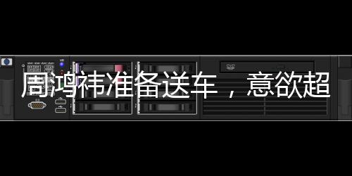 周鴻祎準備送車，意欲超越黃子韜，贈送更昂貴的禮物