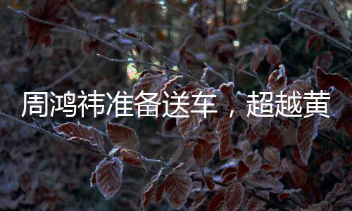 周鴻祎準備送車，超越黃子韜，價值更高的驚喜即將揭曉
