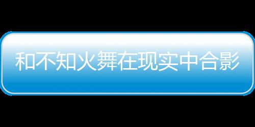 和不知火舞在現(xiàn)實(shí)中合影，就能拿游戲周邊？