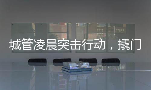 城管凌晨突擊行動(dòng)，撬門搬設(shè)備背后的城市治理故事