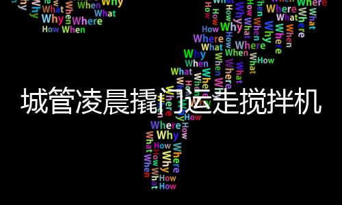 城管凌晨撬門運(yùn)走攪拌機(jī)事件揭秘，官方回應(yīng)
