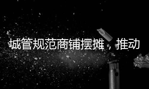 城管規(guī)范商鋪擺攤，推動城市有序繁榮