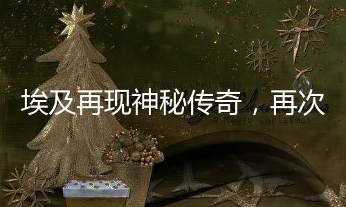 埃及再現(xiàn)神秘傳奇，再次發(fā)現(xiàn)古老法老陵墓——神秘的墓葬發(fā)掘揭示千年的歷史遺跡
