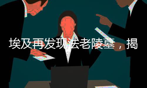 埃及再發(fā)現(xiàn)法老陵墓，揭秘古老文明的神秘面紗（一）導(dǎo)讀，揭示神秘古墓，法老的永恒傳說(shuō)再次震撼世界