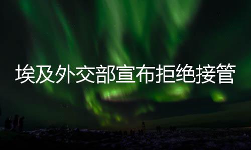 埃及外交部宣布拒絕接管加沙提議，堅定立場與地區(qū)安全考量