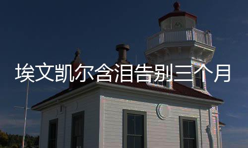 埃文凱爾含淚告別三個(gè)月中國(guó)生活的難忘經(jīng)歷