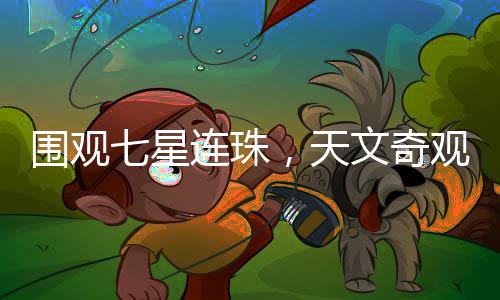 圍觀七星連珠，天文奇觀驚艷天際