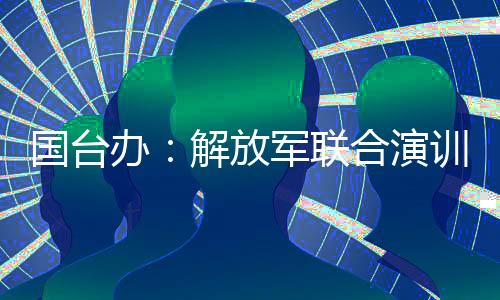 國(guó)臺(tái)辦：解放軍聯(lián)合演訓(xùn)是對(duì)賴清德當(dāng)局猖狂謀“獨(dú)”挑釁的堅(jiān)決懲戒