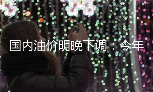 國內(nèi)油價(jià)明晚下調(diào)：今年來最大降幅預(yù)定 加滿一箱省11元