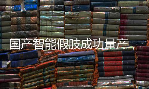 國產(chǎn)智能假肢成功量產(chǎn)，邁向智能醫(yī)療新篇章