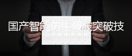 國產(chǎn)智能仿生假肢突破技術(shù)壁壘，實現(xiàn)量產(chǎn)化生產(chǎn)
