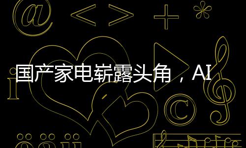 國產(chǎn)家電嶄露頭角，AI引領潮流，智能家電獨占鰲頭