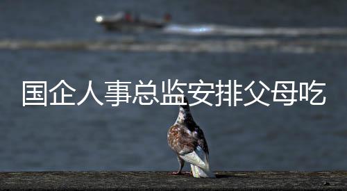 國(guó)企人事總監(jiān)安排父母吃空餉八年，終獲刑罰嚴(yán)懲