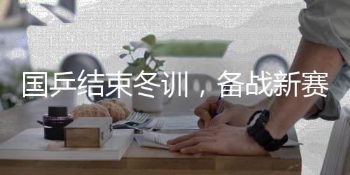 國乒結(jié)束冬訓(xùn)，備戰(zhàn)新賽季展望