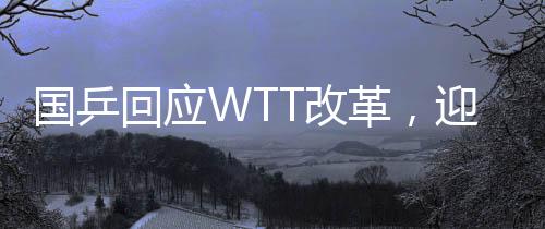 國乒回應(yīng)WTT改革，迎接新挑戰(zhàn)，共筑乒乓球榮光