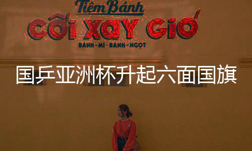國乒亞洲杯升起六面國旗，榮耀與團(tuán)結(jié)的象征