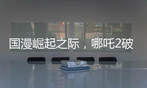 國(guó)漫崛起之際，哪吒2破百億，國(guó)漫界集體祝賀