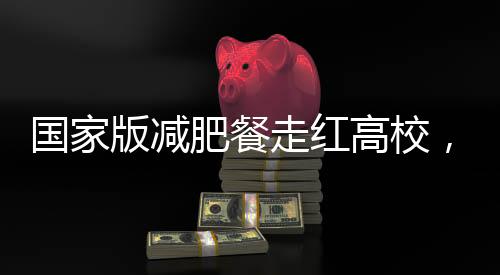 國家版減肥餐走紅高校，一高校成功實現(xiàn)1:1復刻