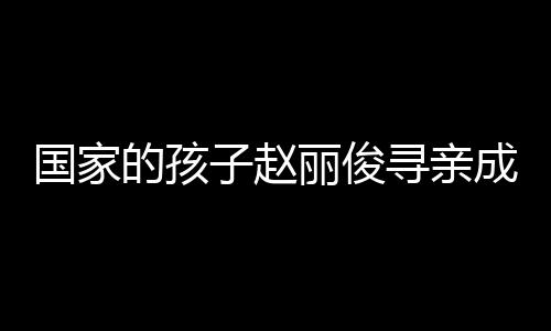 國(guó)家的孩子趙麗俊尋親成功，一段感人至深的重逢之旅
