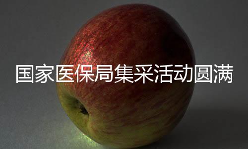 國家醫(yī)保局集采活動圓滿結(jié)束，已順利返京