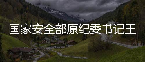 國家安全部原紀委書記王富中逝世，緬懷一生奉獻