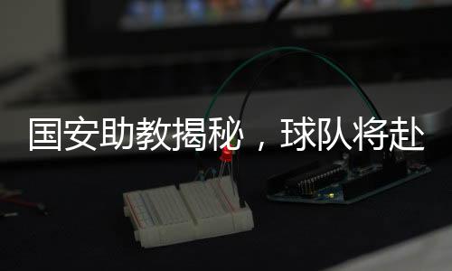 國安助教揭秘，球隊(duì)將赴泰國進(jìn)行拉練，備戰(zhàn)新賽季