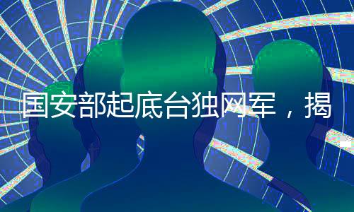國安部起底臺獨網(wǎng)軍，揭秘臺灣分裂勢力的網(wǎng)絡(luò)滲透行動