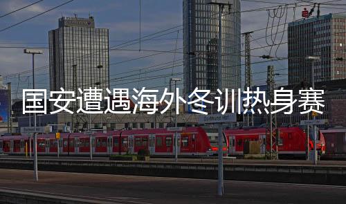 國(guó)安遭遇海外冬訓(xùn)熱身賽首敗，反思與啟示