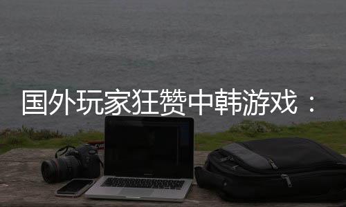 國外玩家狂贊中韓游戲：女角性感養(yǎng)眼 大即是正義！