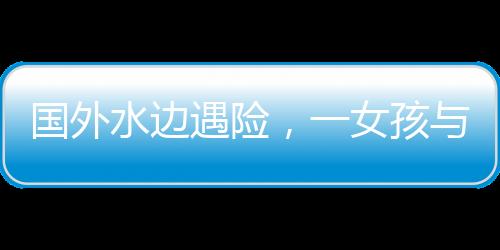 國外水邊遇險，一女孩與水豚的數(shù)次驚險對決