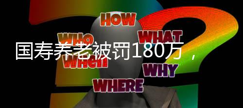 國壽養(yǎng)老被罰180萬，監(jiān)管強化與行業(yè)反思