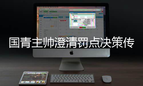 國青主帥澄清罰點決策傳聞，戰(zhàn)略安排非個人獨斷