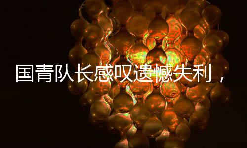國青隊長感嘆遺憾失利，足球之路漫漫，歷練前行