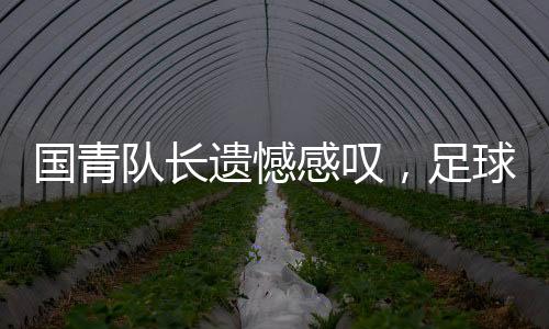 國青隊(duì)長(zhǎng)遺憾感嘆，足球現(xiàn)實(shí)殘酷，但精神不滅