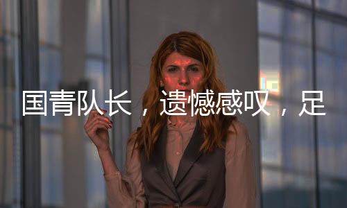 國(guó)青隊(duì)長(zhǎng)，遺憾感嘆，足球現(xiàn)實(shí)如此