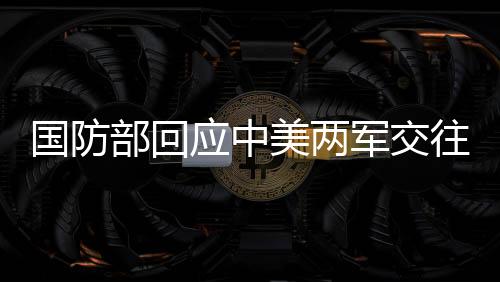 國防部回應(yīng)中美兩軍交往，深化溝通與合作，共同維護世界和平穩(wěn)定
